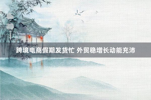 跨境电商假期发货忙 外贸稳增长动能充沛