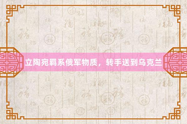 立陶宛羁系俄军物质,转手送到乌克兰