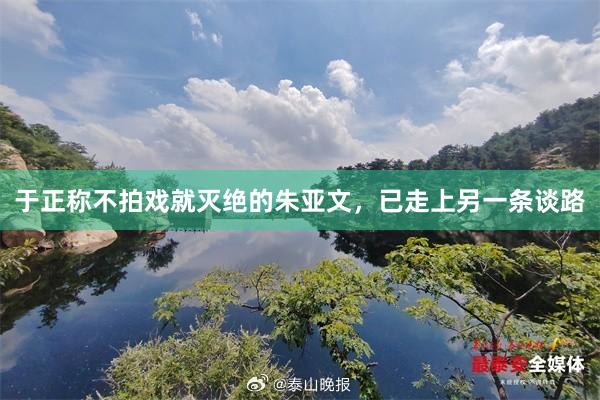 于正称不拍戏就灭绝的朱亚文，已走上另一条谈路