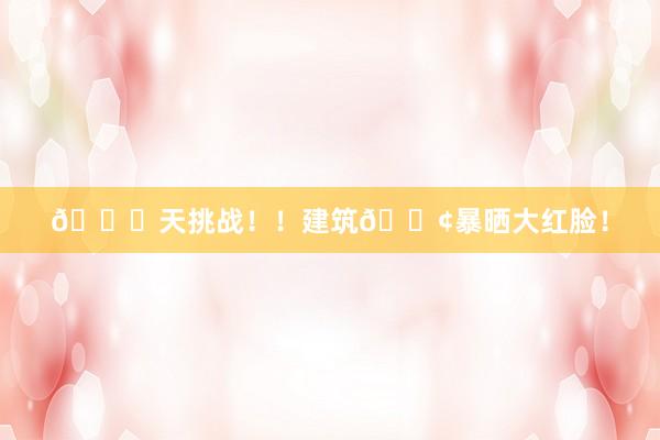 🔟天挑战!!建筑🚢暴晒大红脸!
