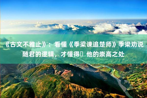 《古文不雅止》：看懂《季梁谏追楚师》季梁劝说随君的逻辑，才懂得​他的崇高之处