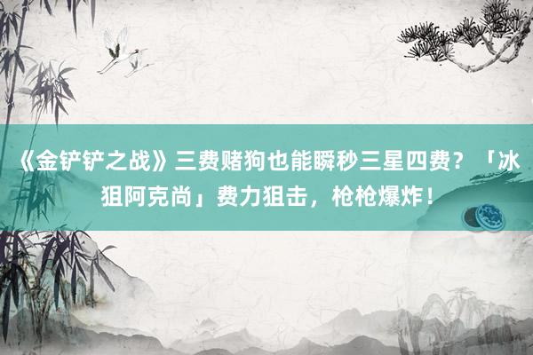 《金铲铲之战》三费赌狗也能瞬秒三星四费？「冰狙阿克尚」费力狙击，枪枪爆炸！