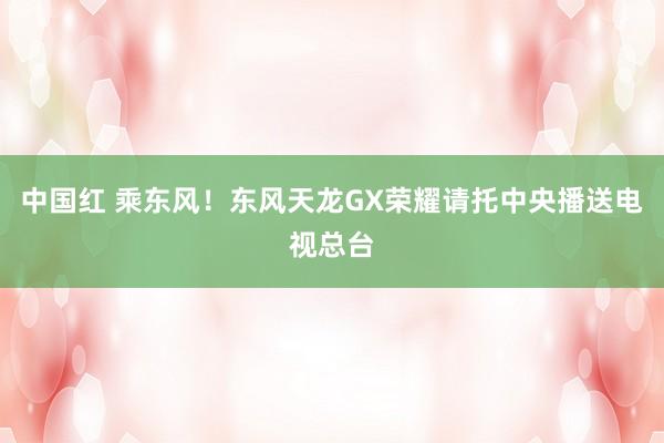 中国红 乘东风！东风天龙GX荣耀请托中央播送电视总台