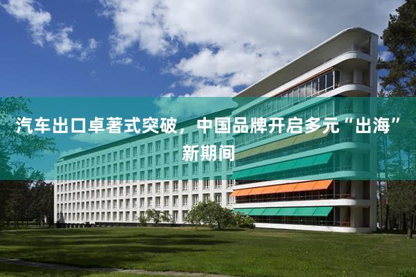 汽车出口卓著式突破，中国品牌开启多元“出海”新期间