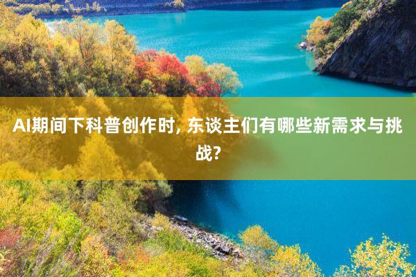 AI期间下科普创作时, 东谈主们有哪些新需求与挑战?