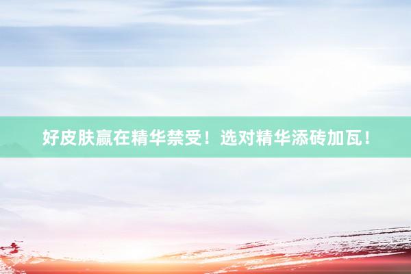 好皮肤赢在精华禁受!选对精华添砖加瓦!