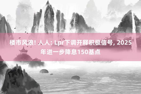 楼市风浪! 人人: Lpr下调开释积极信号, 2025年进一步降息150基点