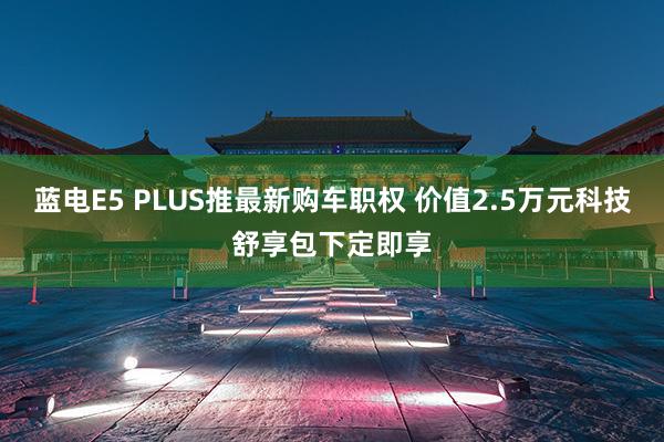 蓝电E5 PLUS推最新购车职权 价值2.5万元科技舒享包下定即享